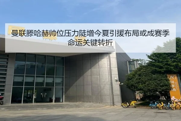 曼联滕哈赫帅位压力陡增今夏引援布局或成赛季命运关键转折