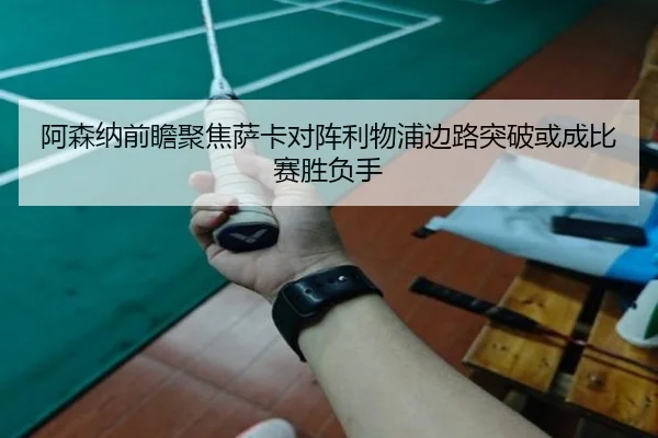 阿森纳前瞻聚焦萨卡对阵利物浦边路突破或成比赛胜负手