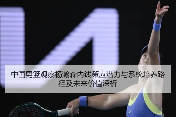 中国男篮观察杨瀚森内线策应潜力与系统培养路径及未来价值深析