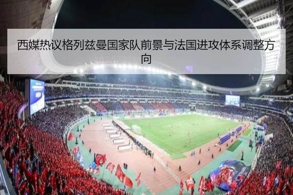 西媒热议格列兹曼国家队前景与法国进攻体系调整方向