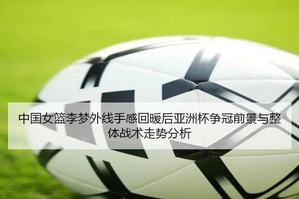 中国女篮李梦外线手感回暖后亚洲杯争冠前景与整体战术走势分析
