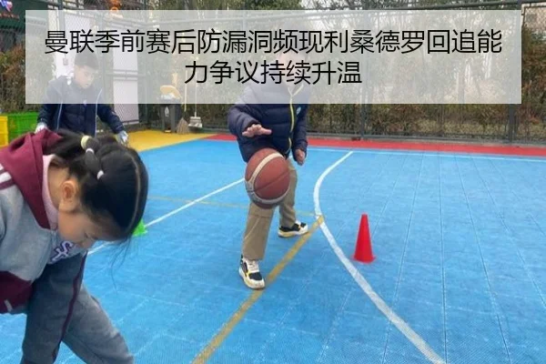 曼联季前赛后防漏洞频现利桑德罗回追能力争议持续升温